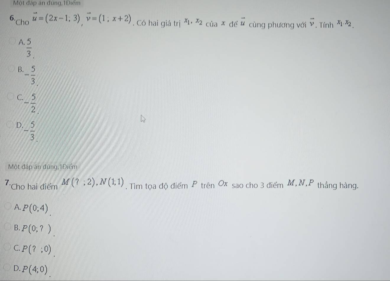 Một đáp án đúng,1Điểm
vector u=(2x-1;3), vector v=(1;x+2). Có hai giá trị x_1, x_2_ciax để
6. *Cho vector u cùng phương với vector v. Tính x_1.x_2.
A.  5/3 
B. - 5/3 
C. - 5/2 
D - 5/3 
Một đáp án đúng,1Điểm
7. *Cho hai điểm M(?;2), N(1;1). Tìm tọa độ điểm P trên Ox sao cho 3 điểm M, N,P thắng hàng.
A. P(0;4) _.
B. P(0;?).
C. P(?;0)
D. P(4;0)