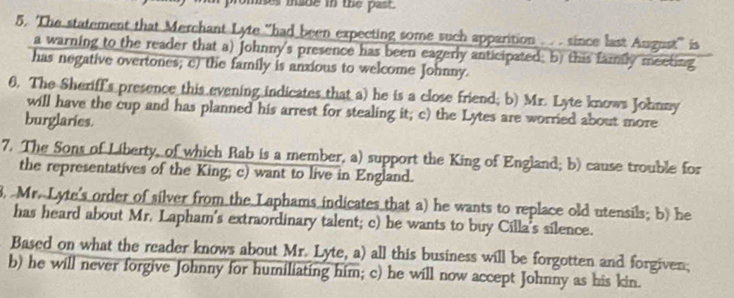 omes made in the past . 
5. The statement that Merchant Lyte 'had been expecting some such apparition .. . since last August' is 
a warning to the reader that a) Johnny's presence has been eagerly anticipated, b) this fammly meeting 
has negative overtones; c) the family is anxious to welcome Johnny. 
6. The Sheriff's presence this evening indicates that a) he is a close friend; b) Mr. Lyte knows Johnny 
will have the cup and has planned his arrest for stealing it; c) the Lytes are worried about more 
burglaries. 
7. The Sons of Liberty, of which Rab is a member, a) support the King of England; b) cause trouble for 
the representatives of the King; c) want to live in England. 
8 Mr. Lyte's order of silver from the Laphams indicates that a) he wants to replace old utensils; b) he 
has heard about Mr. Lapham's extraordinary talent; c) he wants to buy Cilla's silence. 
Based on what the reader knows about Mr. Lyte, a) all this business will be forgotten and forgiven; 
b) he will never forgive Johnny for humiliating him; c) he will now accept Johnny as his kin.
