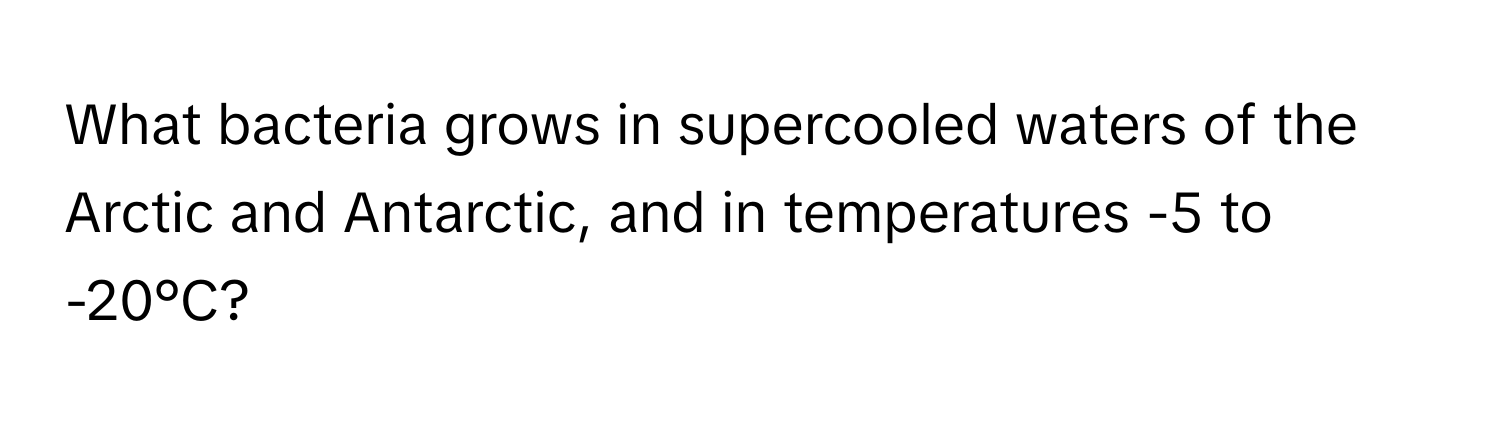 What bacteria grows in supercooled waters of the Arctic and Antarctic, and in temperatures -5 to -20°C?