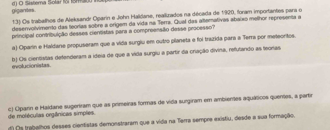 Sistema Solar foi formado iuep
gigantes.
13) Os trabalhos de Aleksandr Oparin e John Haldane, realizados na década de 1920, foram importantes para o
desenvolvimento das teorias sobre a origem da vida na Terra. Qual das alternativas abaixo melhor representa a
principal contribuição desses cientistas para a compreensão desse processo?
a) Oparín e Haldane propuseram que a vida surgiu em outro planeta e foi trazida para a Terra por meteoritos.
b) Os cientistas defenderam a ideia de que a vida surgiu a partir da criação divina, refutando as teorias
evolucionistas.
c) Oparin e Haldane sugeriram que as primeiras formas de vida surgiram em ambientes aquáticos quentes, a partir
de moléculas orgânicas simples.
d) Os trabalhos desses cientistas demonstraram que a vida na Terra sempre existiu, desde a sua formação.