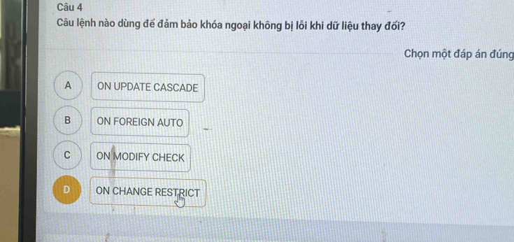 Câu lệnh nào dùng để đảm bảo khóa ngoại không bị lỗi khi dữ liệu thay đổi?
Chọn một đáp án đúng
A ON UPDATE CASCADE
B ON FOREIGN AUTO
C ON MODIFY CHECK
D ON CHANGE RESTRICT