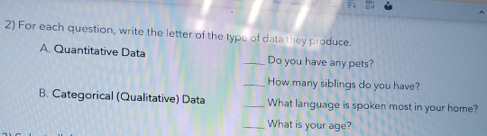 For each question, write the letter of the type of data they produce. 
A. Quantitative Data _Do you have any pets? 
_How many siblings do you have? 
B. Categorical (Qualitative) Data _What language is spoken most in your home? 
_What is your age?