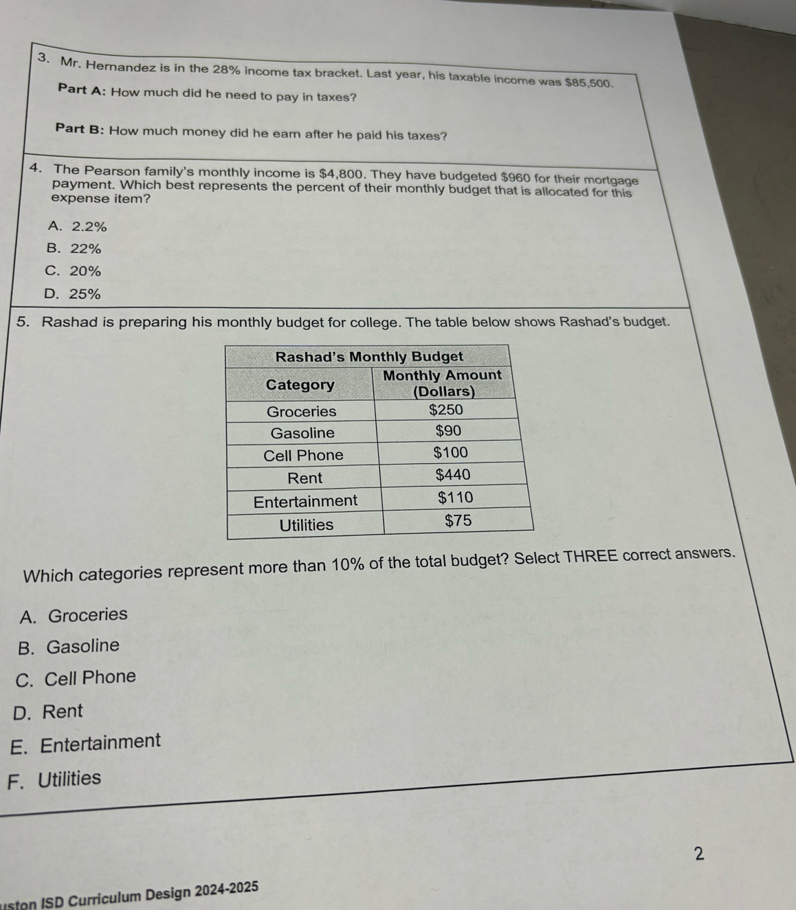 Mr. Hernandez is in the 28% income tax bracket. Last year, his taxable income was $85,500.
Part A: How much did he need to pay in taxes?
Part B: How much money did he earn after he paid his taxes?
4. The Pearson family's monthly income is $4,800. They have budgeted $960 for their mortgage
payment. Which best represents the percent of their monthly budget that is allocated for this
expense item?
A. 2.2%
B. 22%
C. 20%
D. 25%
5. Rashad is preparing his monthly budget for college. The table below shows Rashad's budget.
Which categories represent more than 10% of the total budget? Select THREE correct answers.
A. Groceries
B. Gasoline
C. Cell Phone
D. Rent
E. Entertainment
F. Utilities
2
o SD Curriculum Design 2024-2025