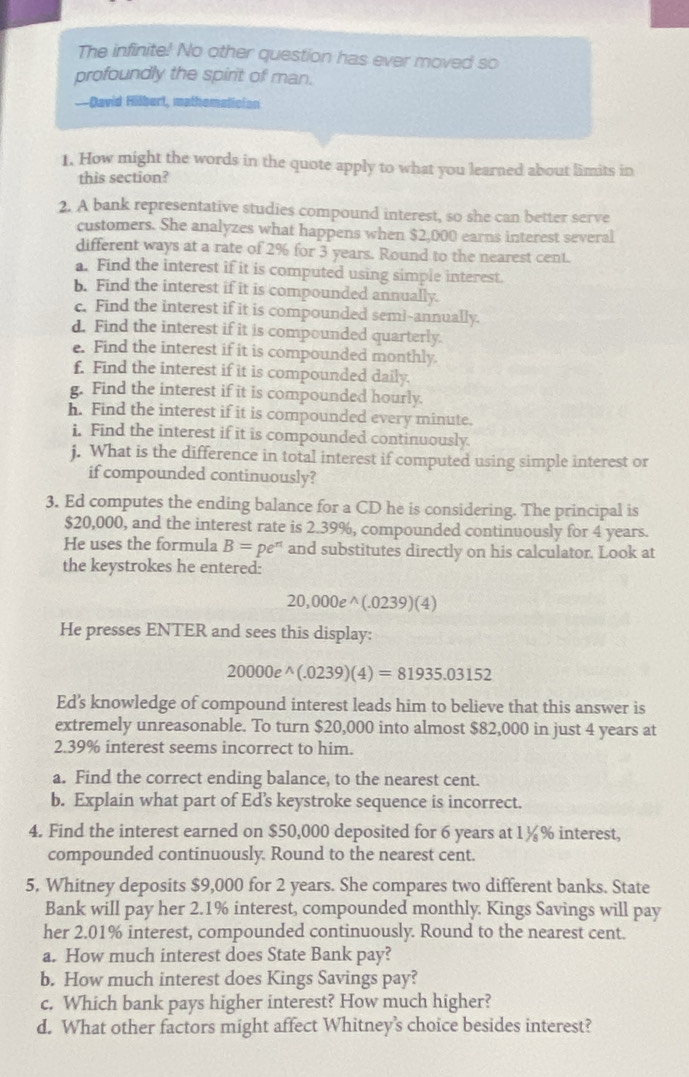 The infinite! No other question has ever moved so
profoundly the spirit of man.
—David Hilbert, mathomatician
1. How might the words in the quote apply to what you learned about limits in
this section?
2. A bank representative studies compound interest, so she can better serve
customers. She analyzes what happens when $2,000 earns interest several
different ways at a rate of 2% for 3 years. Round to the nearest cent.
a. Find the interest if it is computed using simple interest.
b. Find the interest if it is compounded annually.
c. Find the interest if it is compounded sem!-annually.
d. Find the interest if it is compounded quarterly.
e. Find the interest if it is compounded monthly.
f. Find the interest if it is compounded daily.
g. Find the interest if it is compounded hourly.
h. Find the interest if it is compounded every minute.
i. Find the interest if it is compounded continuously.
j. What is the difference in total interest if computed using simple interest or
if compounded continuously?
3. Ed computes the ending balance for a CD he is considering. The principal is
$20,000, and the interest rate is 2.39%, compounded continuously for 4 years.
He uses the formula B=pe^(π) and substitutes directly on his calculator. Look at
the keystrokes he entered:
20,000e^(wedge)(.0239)(4)
He presses ENTER and sees this display:
20000e^(wedge)(.0239)(4)=81935.03152
Ed's knowledge of compound interest leads him to believe that this answer is
extremely unreasonable. To turn $20,000 into almost $82,000 in just 4 years at
2.39% interest seems incorrect to him.
a. Find the correct ending balance, to the nearest cent.
b. Explain what part of Ed’s keystroke sequence is incorrect.
4. Find the interest earned on $50,000 deposited for 6 years at 1½% interest,
compounded continuously. Round to the nearest cent.
5. Whitney deposits $9,000 for 2 years. She compares two different banks. State
Bank will pay her 2.1% interest, compounded monthly. Kings Savings will pay
her 2.01% interest, compounded continuously. Round to the nearest cent.
a. How much interest does State Bank pay?
b. How much interest does Kings Savings pay?
c. Which bank pays higher interest? How much higher?
d. What other factors might affect Whitney's choice besides interest?