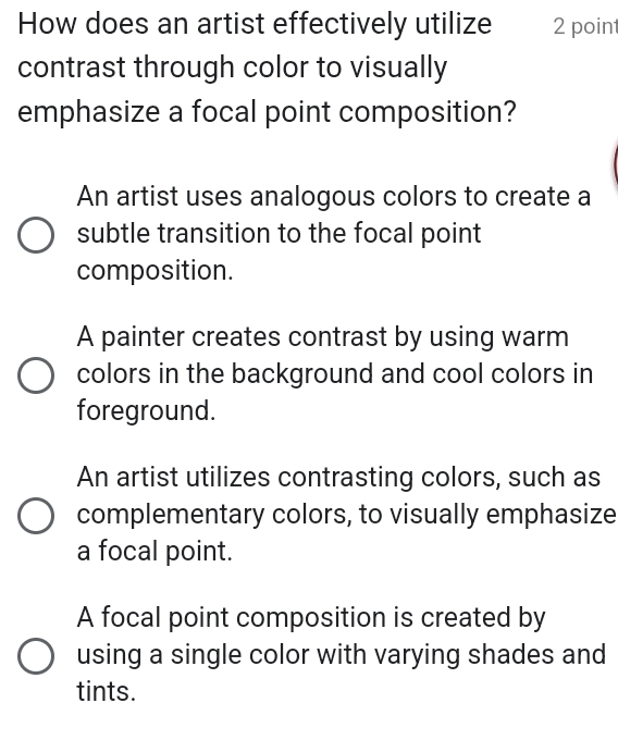 How does an artist effectively utilize 2 point
contrast through color to visually
emphasize a focal point composition?
An artist uses analogous colors to create a
subtle transition to the focal point
composition.
A painter creates contrast by using warm
colors in the background and cool colors in
foreground.
An artist utilizes contrasting colors, such as
complementary colors, to visually emphasize
a focal point.
A focal point composition is created by
using a single color with varying shades and
tints.