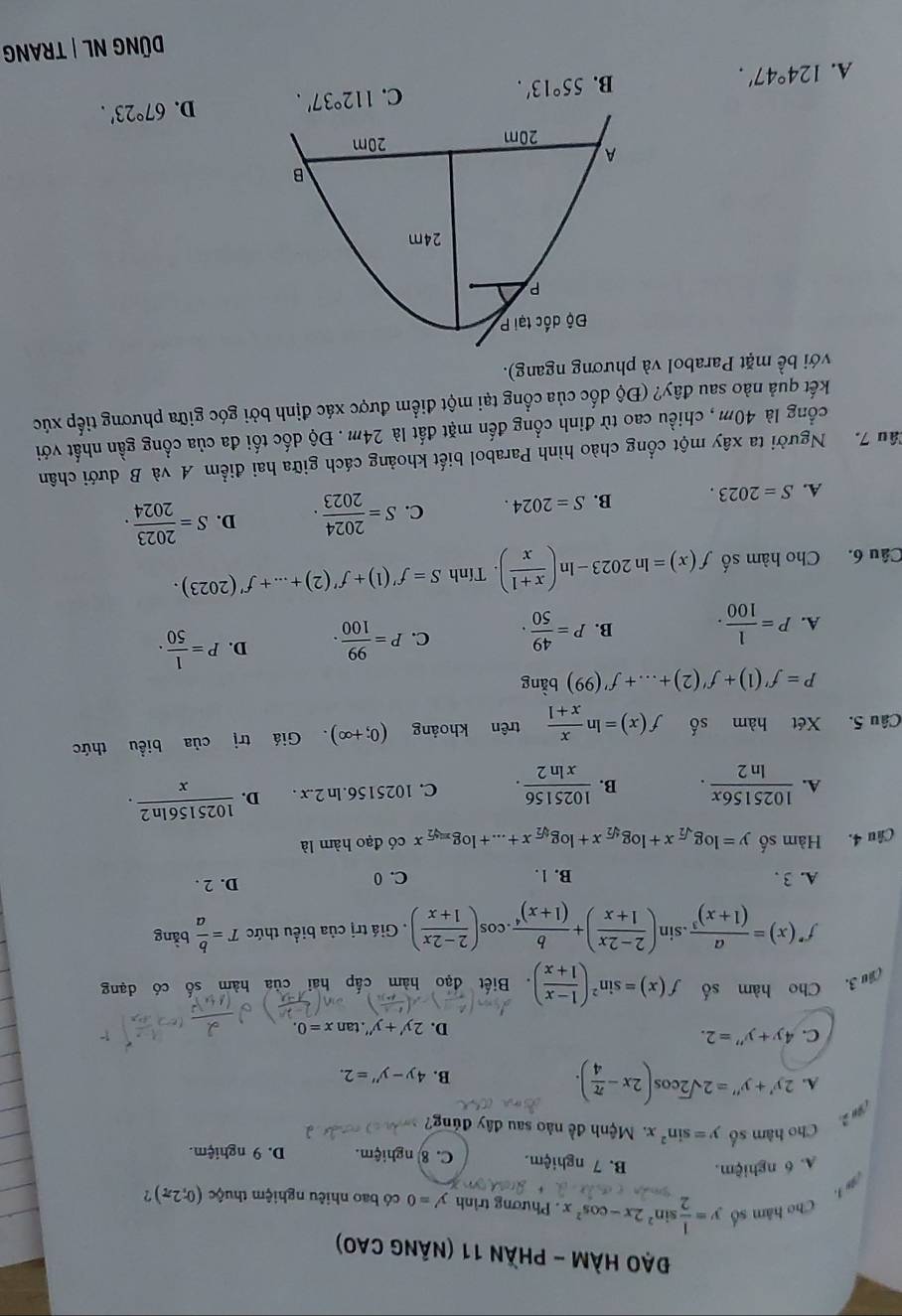 Đạo Hàm - phần 11 (nãng cao)
Cho hám số y= 1/2 sin^22x-cos^2x. Phương trình y'=0 có bao nhiêu nghiệm thuộc (0;2π ) ?
A. 6 nghiệm. B. 7 nghiệm. C. 8 nghiệm. D. 9 nghiệm.
Cho hàm số y=sin^2x. Mệnh đề nào sau đây đủng?
A. 2y'+y''=2sqrt(2)cos (2x- π /4 ). B. 4y-y''=2.
C. 4y+y''=2. D. 2y'+y'' tan x=0.
(âu 3. Cho hàm số f(x)=sin^2( (1-x)/1+x ). Biết đạo hàm cấp hai của hàm số có dạng
f'(x)=frac a(1+x)^3.sin ( (2-2x)/1+x )+frac b(1+x)^4.cos ( (2-2x)/1+x ). Giá trị của biểu thức T= b/a bing
A. 3 . B. 1. C. 0 D. 2 .
Câu 4. Hàm số y=log _sqrt(2)x+log _sqrt[4](2)x+log _sqrt[4](2)x+...+log _x=sqrt[4](2)x có đạo hàm là
A.  1025156x/ln 2 . B.  1025156/xln 2 . C. 1025156.ln 2.x . D.  1025156ln 2/x .
Câu 5. Xét hàm số f(x)=ln  x/x+1  trên khoảng (0;+∈fty ). Giá trị của biểu thức
P=f'(1)+f'(2)+...+f'(99) bàng
A. P= 1/100 . B. P= 49/50 . C. P= 99/100 . D. P= 1/50 .
Câu 6. Cho hàm số f(x)=ln 2023-ln ( (x+1)/x ). Tính S=f'(1)+f'(2)+...+f'(2023).
A. S=2023. B. S=2024. C. S= 2024/2023 . D. S= 2023/2024 .
Tâu 7. Người ta xây một cổng chào hình Parabol biết khoảng cách giữa hai điểm A và B dưới chân
cổng là 40m, chiều cao từ đinh cổng đến mặt đất là 24m . Độ dốc tối đa của cổng gần nhất với
kết quả nào sau đây? (Độ dốc của cổng tại một điểm được xác định bởi góc giữa phương tiếp xúc
với bề mặt Parabol và phương ngang).
A. 124°47'. B. 55°13'. C. 112°37'. D. 67°23'.
DÜNG NL | TRANG