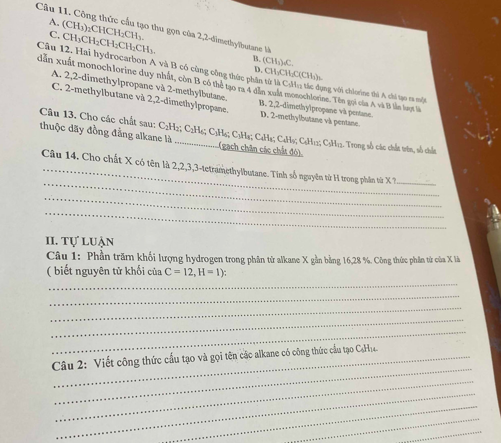 A. (CH_3)_2CHCH_2CH_3.
Câu 11. Công thức cấu tạo thu gọn của 2,2-dimethylbutane là
C. CH_3CH_2CH_2CH_2CH_3. B. (CH3)₄C.
Câu 12. Hai hydrocarbon A và B có cùng công thức phân tử là
dẫn xuất monochlorine duy nhất, còn B có thể tạo ra 4 dẫn xuấ D. CH₃CH₂C(CH₃)₃. C_5H_12 tác dụng với chlorine thì A chỉ tạo ra một
A. 2,2-dimethylpropane và 2-methylbutane.
C. 2-methylbutane và 2,2-dimethylpropane. B. 2,2-dimethylpropane và pentane.
ochlorine. Tên gọi của A và B lần lượt là
Câu 13. Cho các chất sau:
D. 2-methylbutane và pentane.
thuộc dãy đồng đằng alkane là C_2H_2;C_2H_6;C_3H_6;C_3H :(gach chân các chất đó).
8; C4H8; C4H9; C6H12; C5H12. Trong số các chất trên, số chất
…...........
_
Câu 14. Cho chất X có tên là 2,2,3,3-tetramethylbutane. Tính số nguyên tử H trong phân tử X ?_
_
_
II. Tự luận
Câu 1: Phần trăm khối lượng hydrogen trong phân tử alkane X gần bằng 16,28 %. Công thức phân tử của X là
( biết nguyên tử khối của C=12,H=1):
_
_
_
_
_
_
Câu 2: Viết công thức cấu tạo và gọi tên các alkane có công thức cấu tạo C₆H14.
_
_
_
_
_