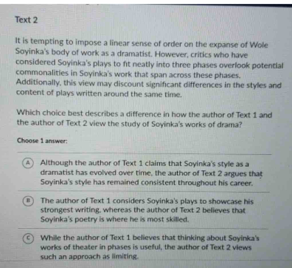 Text 2
It is tempting to impose a linear sense of order on the expanse of Wole
Soyinka's body of work as a dramatist. However, critics who have
considered Soyinka's plays to fit neatly into three phases overlook potential
commonalities in Soyinka's work that span across these phases.
Additionally, this view may discount significant differences in the styles and
content of plays written around the same time.
Which choice best describes a difference in how the author of Text 1 and
the author of Text 2 view the study of Soyinka's works of drama?
Choose 1 answer:
A) Although the author of Text 1 claims that Soyinka's style as a
dramatist has evolved over time, the author of Text 2 argues that
Soyinka's style has remained consistent throughout his career.
B The author of Text 1 considers Soyinka's plays to showcase his
strongest writing, whereas the author of Text 2 believes that
Soyinka's poetry is where he is most skilled.
C While the author of Text 1 believes that thinking about Soyinka's
works of theater in phases is useful, the author of Text 2 views
such an approach as limiting.