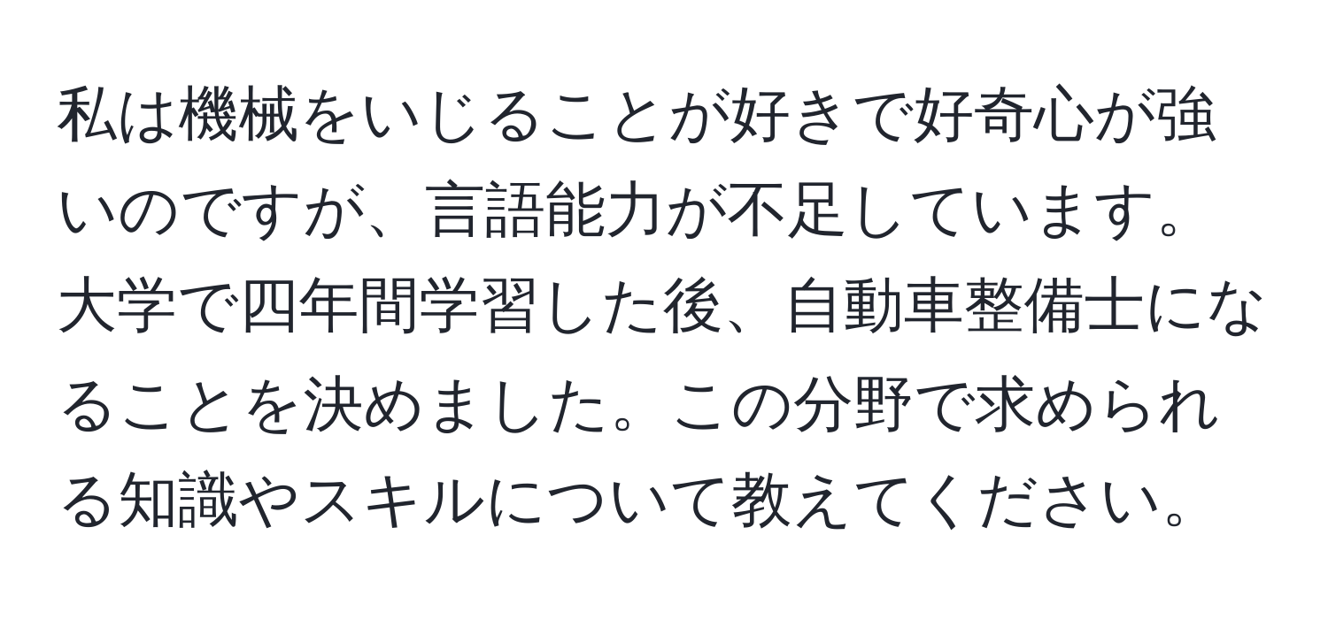 私は機械をいじることが好きで好奇心が強いのですが、言語能力が不足しています。大学で四年間学習した後、自動車整備士になることを決めました。この分野で求められる知識やスキルについて教えてください。