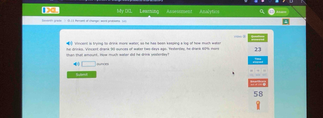 My IXL Learning Assessment Analytics Azabre 
Seventh grade > 0.11 Percent of change: word problems ses 
Video ⑱ Semres 
(1) Vincent is trying to drink more water; so he has been keeping a log of how much water 
he drinks. Vincent drank 90 ounces of water two days ago. Yesterday, he drank 60% more 23
than that amount. How much water did he drink yesterday? 
Time 
(1) □ ounces
13 
Subr t 
58