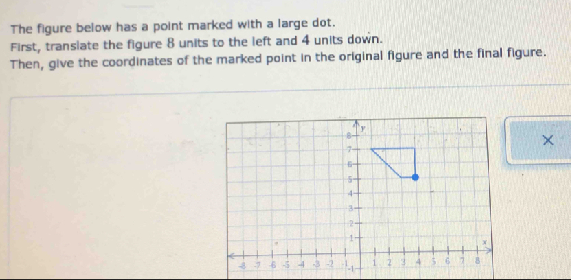 The figure below has a point marked with a large dot. 
First, transiate the figure 8 units to the left and 4 units down. 
Then, give the coordinates of the marked point in the original figure and the final figure. 
×