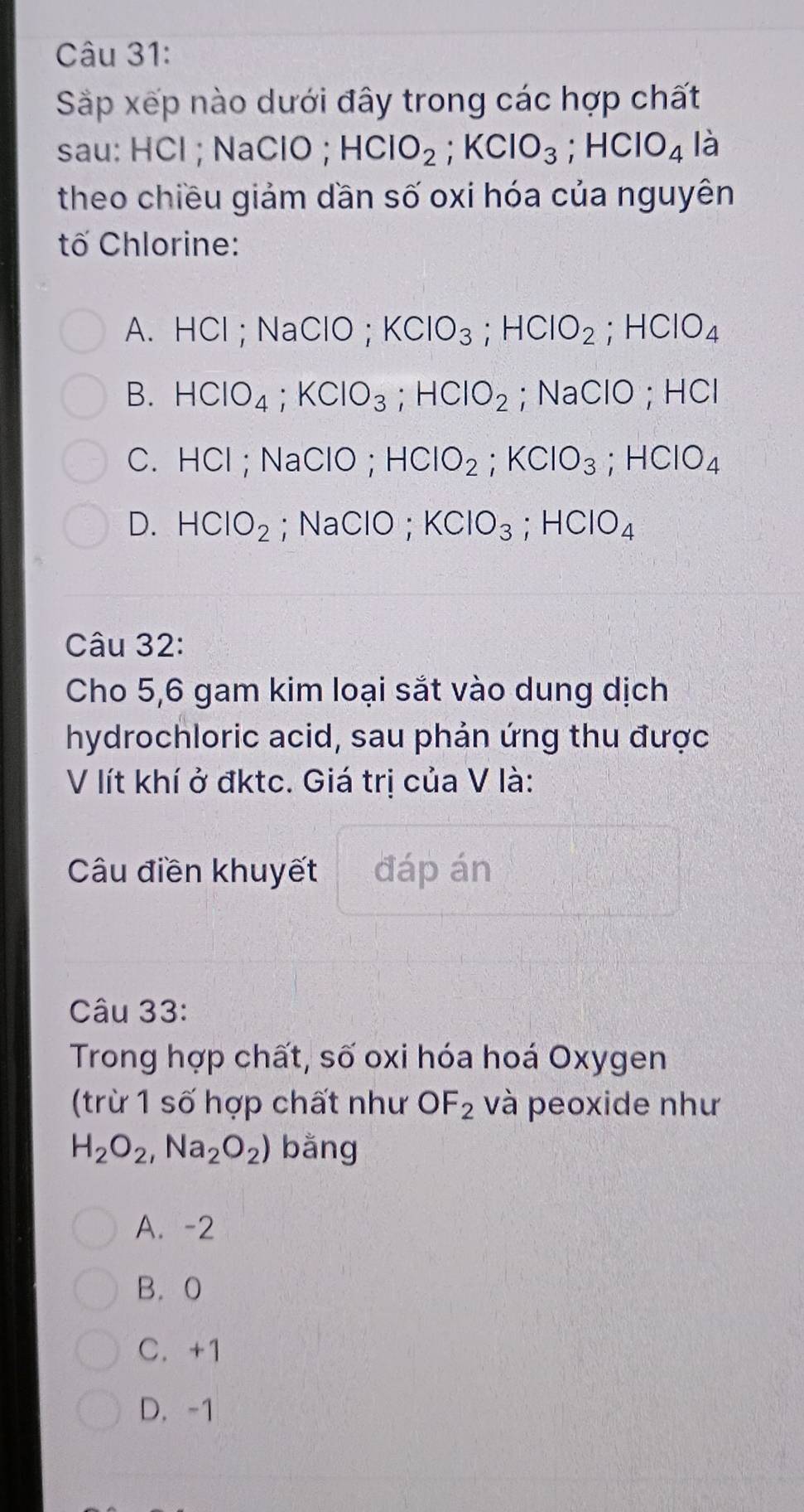 Sắp xếp nào dưới đây trong các hợp chất
sau: HCl ; NaClO ; HClO_2; KClO_3; HClO_4 là
theo chiều giảm dần số oxi hóa của nguyên
tố Chlorine:
A. HCl ; NaClO ; KClO_3; HClO_2; HClO_4
B. HClO_4; KClO_3; HClO_2; NaClO ; HCI
C. HCl; NaClO; HClO_2; KClO_3; HClO_4
D. HClO_2; NaClO; KClO_3; HClO_4
Câu 32:
Cho 5,6 gam kim loại sắt vào dung dịch
hydrochloric acid, sau phản ứng thu được
V lít khí ở đktc. Giá trị của V là:
Câu điền khuyết đáp án
Câu 33:
Trong hợp chất, số oxi hóa hoá Oxygen
(trừ 1 số hợp chất như OF_2 và peoxide như
H_2O_2, Na_2O_2) bằng
A. -2
B. 0
C. +1
D. -1