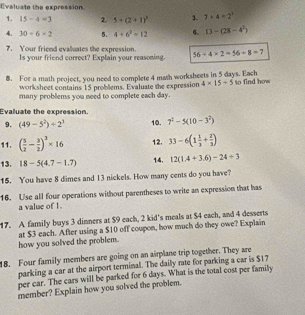 Evaluate the expression. 
1. 15-4* 3 2. 5+(2+1)^3 3. 7+4* 2^3
4. 30/ 6* 2 5. 4+6^2+12 6. 13-(28-4^2)
7. Your friend evaluates the expression. 
Is your friend correct? Explain your reasoning. 56/ 4* 2=56/ 8=7
8. For a math project, you need to complete 4 math worksheets in 5 days. Each 
worksheet contains 15 problems. Evaluate the expression 4* 15/ 5 to find how 
many problems you need to complete each day. 
Evaluate the expression. 
9. (49-5^2)/ 2^3 10. 7^2-5(10-3^2)
11. ( 5/2 - 3/2 )^3* 16 12. 33-6(1 1/3 + 2/3 )
13. 18-5(4.7-1.7)
14. 12(1.4+3.6)-24/ 3
15. You have 8 dimes and 13 nickels. How many cents do you have? 
16. Use all four operations without parentheses to write an expression that has 
a value of 1. 
17. A family buys 3 dinners at $9 each, 2 kid’s meals at $4 each, and 4 desserts 
at $3 each. After using a $10 off coupon, how much do they owe? Explain 
how you solved the problem. 
18. Four family members are going on an airplane trip together. They are 
parking a car at the airport terminal. The daily rate for parking a car is $17
per car. The cars will be parked for 6 days. What is the total cost per family 
member? Explain how you solved the problem.