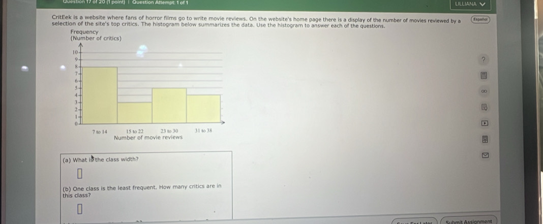 on 17 of 20 (1 point) | Question Attempt: 1 of 1 LILLIANA 
CritEek is a website where fans of horror films go to write movie reviews. On the website's home page there is a display of the number of movies reviewed by a Español 
selection of the site's top critics. The histogram below summarizes the data. Use the histogram to answer each of the questions. 
? 
∞ 
(a) What is the class width? 
(b) One class is the least frequent. How many critics are in 
this class? 
Sübmit Assianment
