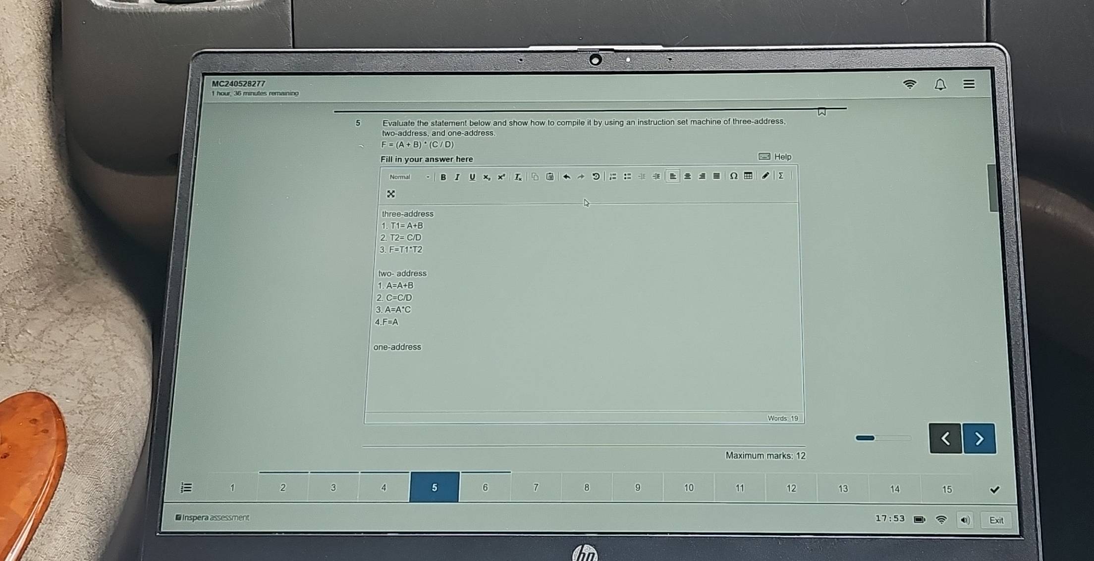 MC240528277
5 Evaluate the statement below and show how to compile it by using an instruction set machine of three-address,
F=(A+B)^· (C/D
Fill in your answer here Help
Normal x' 7 9 : :2 -|E Ω m
x
three-address
T1=A+B
T2=C/D
F=T1^*T2
two- address
A=A+B
2 C=C/D
A=A^*C
one-address
_
Maximum marks: 12
1 2 3 4 5 6 7 8 9 10 11 12 13 14 15
* Inspera assessment
17:53 Exit
0)