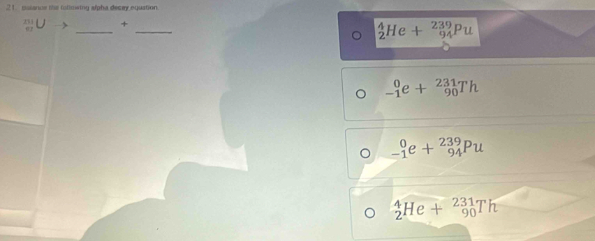 ualance the foliowing alpha decey equation.
beginarrayr 21111endarray Uto +
__
_2^4He+_(94)^(239)Pu
_(-1)^0e+_(90)^(231)Th
。 _(-1)^0e+_(94)^(239)Pu
_2^4He+_(90)^(231)Th