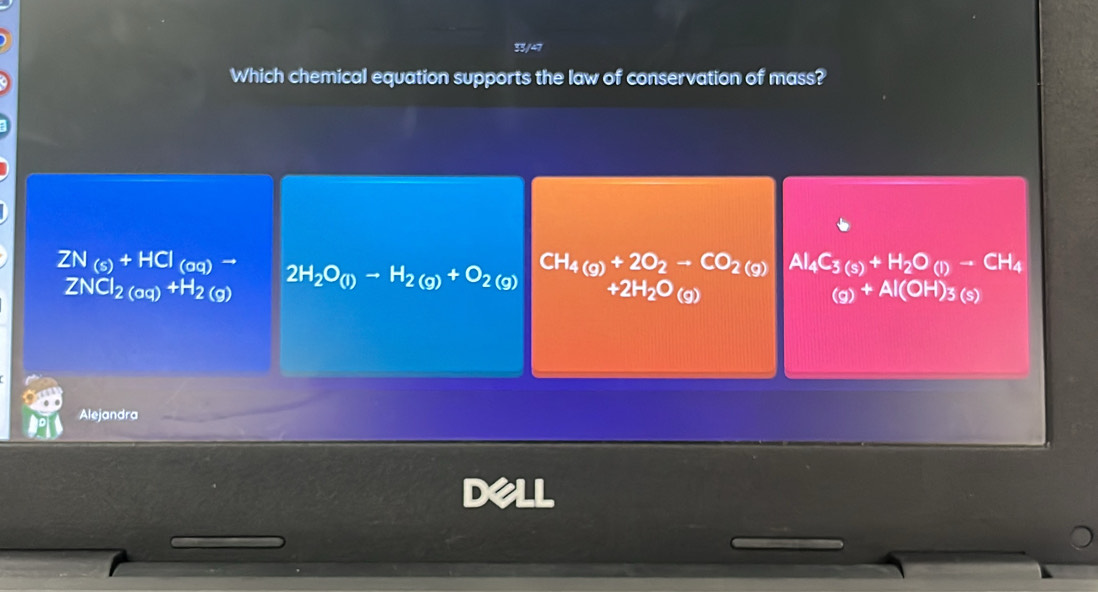 33/47
Which chemical equation supports the law of conservation of mass?
ZN_(s)+HCl_(oq)to 2H_2O_(l)to H_2(g)+O_2(g) CH_4(g)+2O_2to CO_2(g) Al_4C_3(s)+H_2O_(l)-CH_4
ZNCl_2(aq)+H_2(g)
+2H_2O_(g)
(g)+Al(OH)_3(s)
Alejandra
D