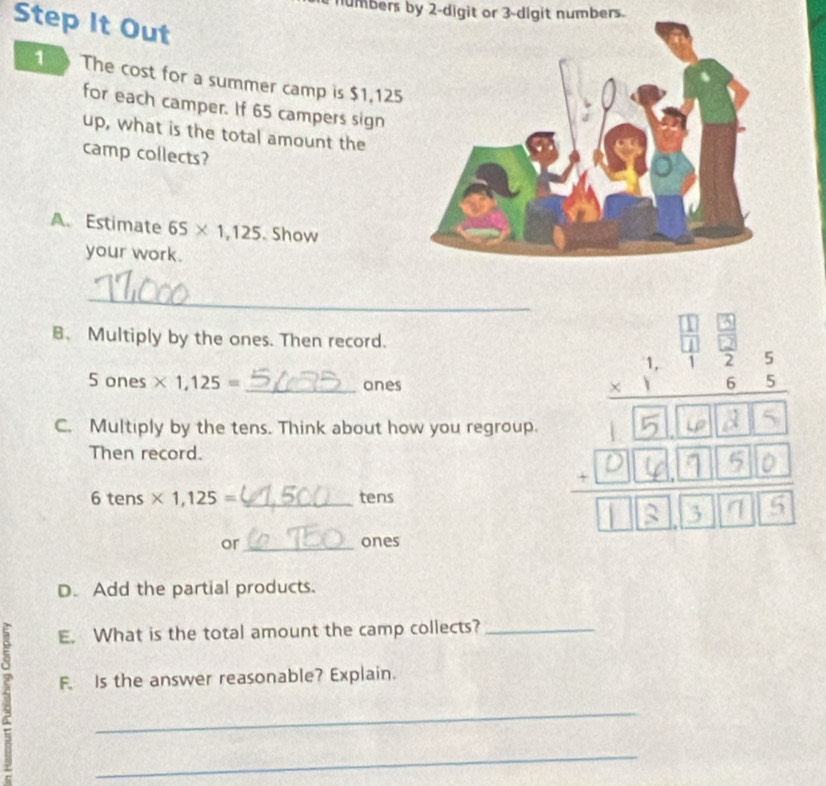 numbers by 2 -digit or 3 -digit numbers. 
Step It Out 
1 The cost for a summer camp is $1,125
for each camper. If 65 campers sign 
up, what is the total amount the 
camp collects? 
A. Estimate 65* 1,125. Show 
your work. 
_ 
B. Multiply by the ones. Then record. 
5 ones * 1,125= _ ones 
C. Multiply by the tens. Think about how you regroup. 
Then record.
6 tens * 1,125= _tens 
or_ ones 
D. Add the partial products. 
E. What is the total amount the camp collects?_ 
F. Is the answer reasonable? Explain. 
_ 
_