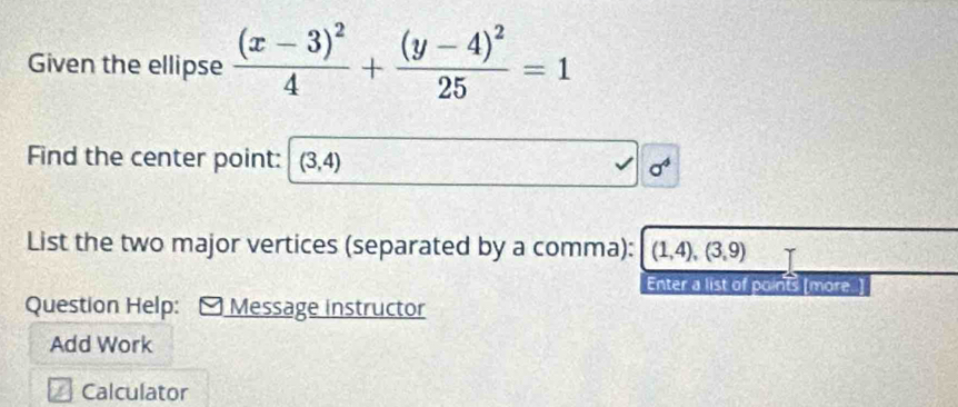 Given the ellipse frac (x-3)^24+frac (y-4)^225=1
Find the center point: (3,4) a^4
List the two major vertices (separated by a comma): (1,4),(3,9)
Enter a list of points [more] 
Question Help: ) Message instructor 
Add Work 
Calculator