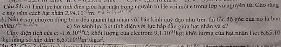 v<0.23.10 ems. 
Câu 51: a) Tính lực hút tĩnh điện giữa hạt nhân trọng nguyên tử He với một e trong lớp vô nguyên tử. Cho rằng 
e này năm cách hạt nhân 2.94.10^(-11)m. 
b) Nều e này chuyển động tròn đều quanh hạt nhân với bán kính quỹ đạo như trên thì tốc độ góc của nó là bao 
nhiêu? c) So sánh lực hút tĩnh điện với lực hấp dẫn giữa hạt nhân và c? 
Cho: điện tích của e: -1,6.10^(-19)C; khối lượng của electron: 9, 1.10^(-31)kg; khối lượng của hạt nhân He: 6,65.10 
'7kg: hằng số hắp dẫn: 6,67.10^(-11)m^3/kg.s^2. 
T â u 5 2 : Ch o 2 diện t ch durn g k hôn g c ó d ị n