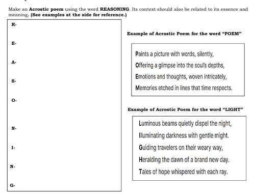 Make an Acrostic poem using the word REASONING. Its context should also be related to its essence and
meaning. (See examples at the side for reference.)
R-
Example of Acrostic Poem for the word “POEM”
E-
Paints a picture with words, silently,
A
Offering a glimpse into the soul's depths,
Emotions and thoughts, woven intricately,
S-
Memories etched in lines that time respects.
0-
Example of Acrostic Poem for the word “LIGHT”
Luminous beams quietly dispel the night,
N-
Illuminating darkness with gentle might.
I. Guiding travelers on their weary way,
Heralding the dawn of a brand new day.
N.
Tales of hope whispered with each ray.
G.