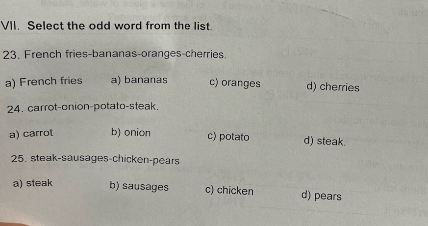 Select the odd word from the list.
23. French fries-bananas-oranges-cherries.
a) French fries a) bananas c) oranges d) cherries
24. carrot-onion-potato-steak.
a) carrot b) onion c) potato d) steak.
25. steak-sausages-chicken-pears
a) steak
b) sausages c) chicken d) pears