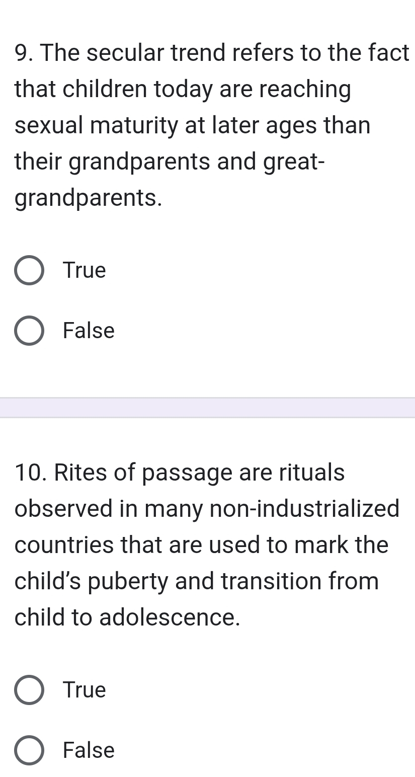 The secular trend refers to the fact
that children today are reaching
sexual maturity at later ages than
their grandparents and great-
grandparents.
True
False
10. Rites of passage are rituals
observed in many non-industrialized
countries that are used to mark the
child's puberty and transition from
child to adolescence.
True
False