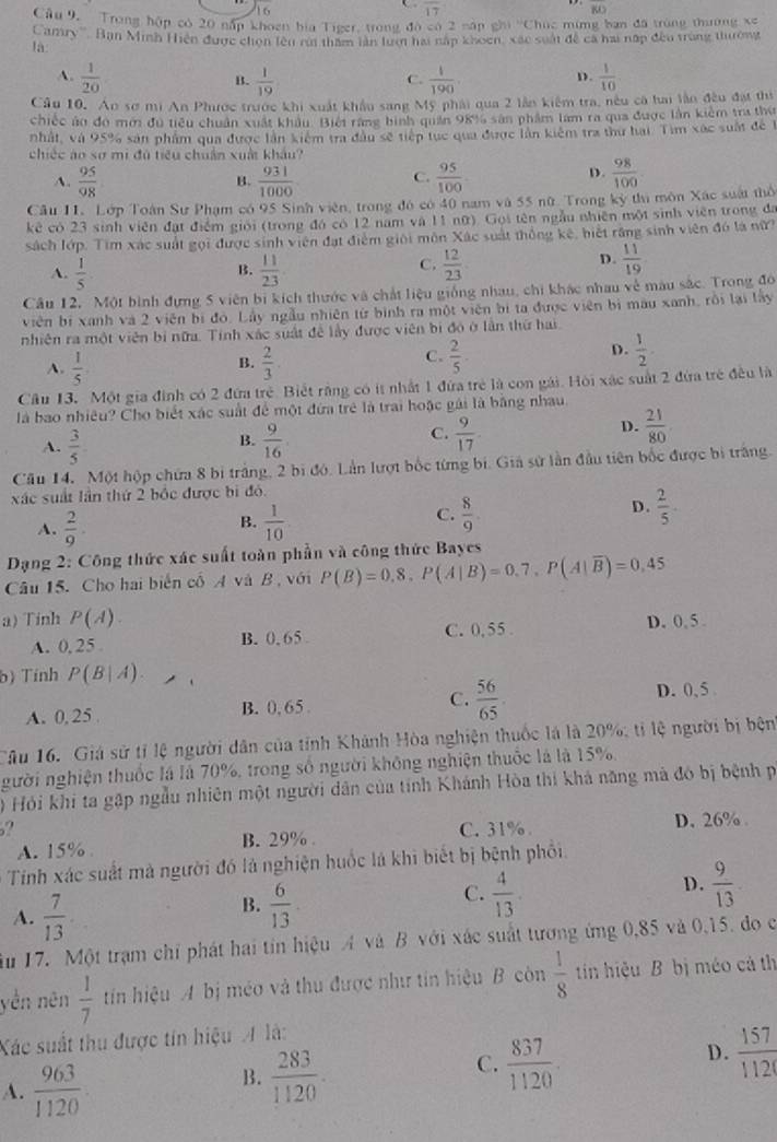 overline 17
overline BD
Câu 9,  Trong hộp có 20 nấp khoen bia Tiger, trong đô có 2 nập ghi ''Chúc mừng ban đã trùng thường xe
Canry''' Ban Minh Hiện được chọn lên rúi thăm lần lượi hai nấp khoen, xác suất đề ca hai nấp đều trùng thường
là
A.  1/20   1/19   1/190 .  1/10 
B.
C.
D.
Câu 10, Ao sơ mi An Phược trước khi xuất khẩu sang Mỹ phải qua 2 lần kiểm tra, nều có hai lần đều đạt thị
chiếc ủo đó mới đu tiêu chuẩn xuất khẩu. Biếi rằng bình quản 98% sản phẩm lam ra qua được lần kiểm tra thờ
nhất, và 95% sản phẩm qua được lần kiểm tra đầu sẽ tiếp tục qua được lần kiệm tra thư hai. Tìm xác suất đề 1
chiếc áo sơ mi đủ tiểu chuẩn xuất khẩu?
A.  95/98  B.  931/1000  C.  95/100 
D.  98/100 
Câu 11. Lớp Toán Sự Phạm có 95 Sinh viên, trong đó có 40 nam và 55 nữ. Trong kỳ thu môn Xác suất thổ
kê có 23 sinh viên đạt điểm giới (trong đó có 12 nam và 11 nữ). Gọi tên ngẫu nhiên một sinh viên trong đa
sách lớp. Tim xác suất gọi được sinh viên đạt điểm giới môn Xác suất thông kế, biết răng sinh viên đó là nữ?
D.
B.
A.  1/5   11/23 
C.  12/23   11/19 
Câu 12, Một bình đựng 5 viên bị kích thước và chất liệu giống nhau, chi khác nhau về màu sắc. Trong đó
viên bị xanh và 2 viên bị đó. Lấy ngẫu nhiên từ bình ra một viên bị ta được viên bị màu xanh, rồi lại lây
nhiên ra một viên bị nữa. Tính xác suất đề lấy được viên bị đó ở lần thứ hai
A.  1/5   2/3 .
D.
B.
C.  2/5   1/2 .
Câu 13. Một gia đình có 2 đứa trẻ. Biết rằng có ít nhất 1 đứa trẻ là con gái. Hội xác suất 2 đứa trẻ đều là
là bao nhiêu? Cho biết xác suất để một đứa trẻ là trai hoặc gái là bằng nhau
A.  3/5   9/16   9/17 
B.
C.
D.  21/80 .
Câu 14. Một hộp chứa 8 bị trắng, 2 bị đó. Lần lượt bốc từng bị. Giả sử lần đầu tiên bốc được bị trắng.
xác suất lần thứ 2 bốc được bì đỏ
D.
B.
A.  2/9 .  1/10 
C.  8/9 .  2/5 .
Dạng 2: Công thức xác suất toàn phần và công thức Bayes
Câu 15. Cho hai biến cố A và B , với P(B)=0,8,P(A|B)=0.7,P(A|overline B)=0,45
a) Tinh P(A). D. 0, 5 .
A. 0, 25 B. 0. 65 C. 0,55 .
b) Tính P(B|A).
A. 0,25 . B. 0, 65 C.  56/65 . D. 0, 5 
Tâu 16. Giá sử tỉ lệ người dân của tỉnh Khánh Hòa nghiện thuốc là là 20%; tỉ lệ người bị bện
gười nghiện thuốc là là 70%, trong số người không nghiện thuốc là là 15%
0 Hỏi khi ta gặp ngẫu nhiên một người dân của tính Khánh Hòa thi khả năng mà đó bị bệnh p
? C. 31% . D. 26% .
A. 15% B. 29% .
* Tính xác suất mà người đó là nghiện huốc là khi biết bị bệnh phối.
B.  6/13 .  4/13 .  9/13 
C.
D.
A.  7/13 
Ấu 17. Một trạm chỉ phát hai tin hiệu A và B với xác suất tương ứng 0,85 và 0,15, đo c
yền nên  1/7  tín hiệu A bị méo và thu được như tín hiệu B còn  1/8  tin hiệu B bị méo cả th
Xác suất thu được tín hiệu A là:
B.  283/1120 .
D.
A.  963/1120 
C.  837/1120   157/112 