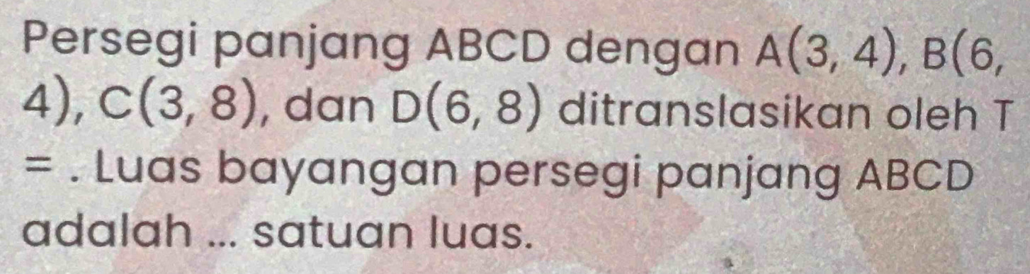 Persegi panjang ABCD dengan A(3,4), B(6,
4), C(3,8) , dan D(6,8) ditranslasikan oleh T 
= . Luas bayangan persegi panjang ABCD
adalah ... satuan luas.