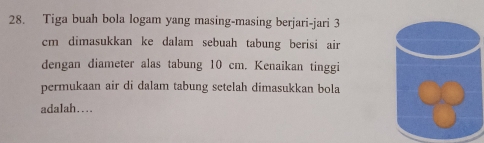 Tiga buah bola logam yang masing-masing berjari-jari 3
cm dimasukkan ke dalam sebuah tabung berisi air 
dengan diameter alas tabung 10 cm. Kenaikan tinggi 
permukaan air di dalam tabung setelah dimasukkan bola 
adalah…