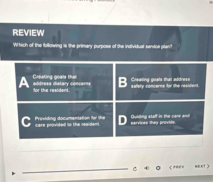 REVIEW
Which of the following is the primary purpose of the individual service plan?
A Creating goals that
address dietary concerns
B Creating goals that address
for the resident. safety concerns for the resident.
Providing documentation for the Guiding staff in the care and
care provided to the resident. D services they provide.
_
PREV NEXT >