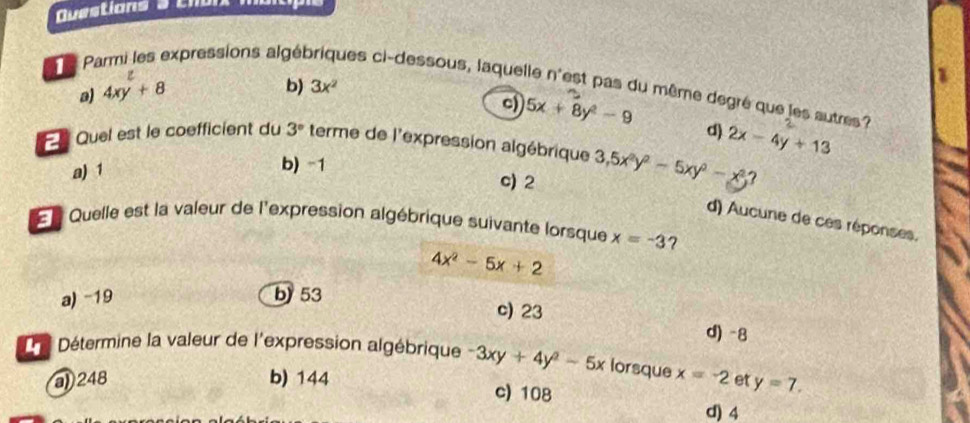 a
TP expressions algét ques ci-dessous, laquelle n'est pas du même degré que les autres?
a) 4xy+8
b) 3x^2
c) 5x+8y^2-9 d)
E Quel est le coefficient du 3° terme de l'expression algébrique 3, 5x^2y^2-5xy^2-x^2 2x-4y+13
a) 1
b) -1
c) 2
?
d) Aucune de ces réponses.
Quelle est la valeur de l'expression algébrique suivante lorsque x=-3 ?
4x^2-5x+2
a) -19 b) 53
c) 23 d) -8
L e Détermine la valeur de l'expression algébrique -3xy+4y^2-5x lorsque x=-2 et y=7.
) 248 b) 144
c) 108
d) 4