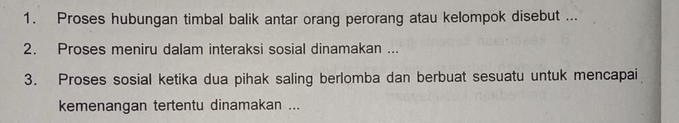 Proses hubungan timbal balik antar orang perorang atau kelompok disebut ... 
2. Proses meniru dalam interaksi sosial dinamakan ... 
3. Proses sosial ketika dua pihak saling berlomba dan berbuat sesuatu untuk mencapai 
kemenangan tertentu dinamakan ...