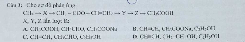 Cho sơ đồ phản ứng:
CH_4to Xto CH_3-COO-CH=CH_2to Yto Zto CH_3COOH
X, Y, Z lần lượt là:
A. CH_3COOH, CH_3CHO, CH_3COONa B. CHequiv CH, CH_3COONa, C_2H_5OH
C. CHequiv CH, CH_3CHO, C_2H_5OH D. CHequiv CH, CH_2=CH-OH, C_2H_5OH