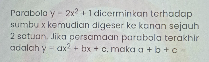 Parabola y=2x^2+1 dicerminkan terhadap 
sumbu x kemudian digeser ke kanan sejauh
2 satuan. Jika persamaan parabola terakhir 
adalah y=ax^2+bx+c , maka a+b+c=