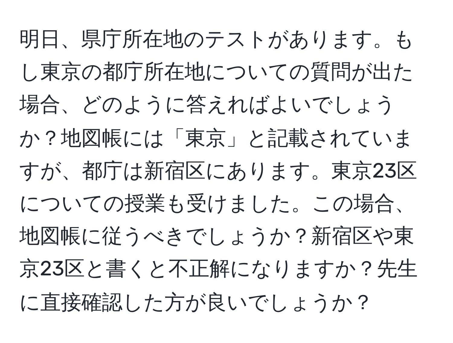 明日、県庁所在地のテストがあります。もし東京の都庁所在地についての質問が出た場合、どのように答えればよいでしょうか？地図帳には「東京」と記載されていますが、都庁は新宿区にあります。東京23区についての授業も受けました。この場合、地図帳に従うべきでしょうか？新宿区や東京23区と書くと不正解になりますか？先生に直接確認した方が良いでしょうか？