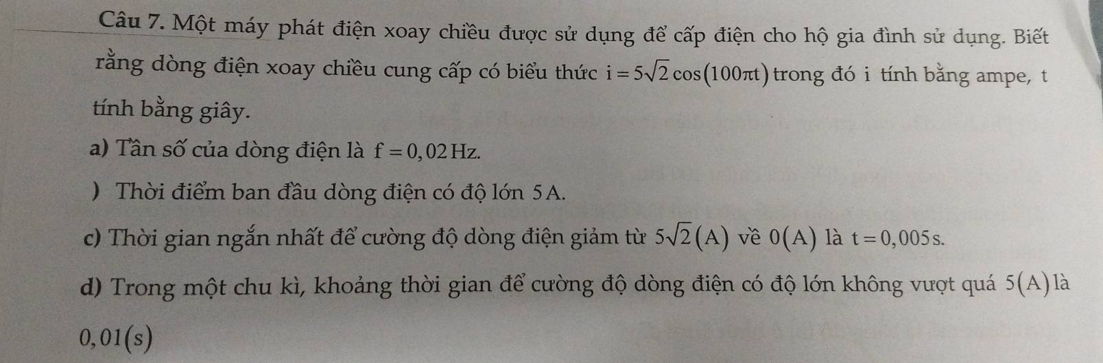 Một máy phát điện xoay chiều được sử dụng để cấp điện cho hộ gia đình sử dụng. Biết 
rằng dòng điện xoay chiều cung cấp có biểu thức i=5sqrt(2)cos (100π t) trong đó i tính bằng ampe, t 
tính bằng giây. 
a) Tần số của dòng điện là f=0,02Hz. 
) Thời điểm ban đầu dòng điện có độ lớn 5A. 
c) Thời gian ngắn nhất để cường độ dòng điện giảm từ 5sqrt(2)(A) về 0(A) là t=0,005s. 
d) Trong một chu kì, khoảng thời gian để cường độ dòng điện có độ lớn không vượt quá 5(A) là
0,01(s)