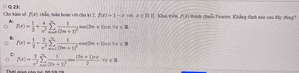 Cho hàm số f(x) chẵn, tuần hoàn với chu kì 2, f(x)=1-x với x∈ [0,1]. Khai triển f(x) thành chuỗi Fourier. Khẳng định nào sau đây đúng?
A: f(x)= 1/2 + 4/π^2 sumlimits _(m=0)^(∈fty)frac 1(2m+1)^2cos (2m+1)π x, forall x∈ R
B: f(x)= 1/2 - 2/π^2 sumlimits _(m=1)^(∈fty)frac 1(2m+1)^2cos (2m+1)π x, forall x∈ R
C: f(x)= 2/π^2 sumlimits _(n=1)^(∈fty)frac 1(2n+1)^2cos  ((2n+1)π x)/2 forall x∈ R
Thời gian còn lại: 00 -50-20