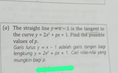 (α) The straight line y=x-1 is the tangent to 
the curve y=2x^2+px+1. Find the possible 
values of p. 
Garis lurus y=x-1 adalah garis tangen bagi 
lengkung y=2x^2+px+1 Cari nilai-nilai yang 
mungkin bagi p.