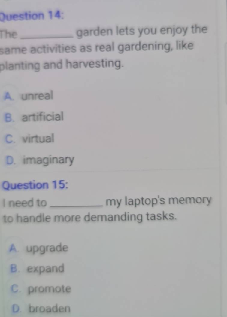 The _garden lets you enjoy the
same activities as real gardening, like
planting and harvesting.
A. unreal
B. artificial
C. virtual
D. imaginary
Question 15:
I need to _my laptop's memory
to handle more demanding tasks.
A. upgrade
B. expand
C. promote
D. broaden