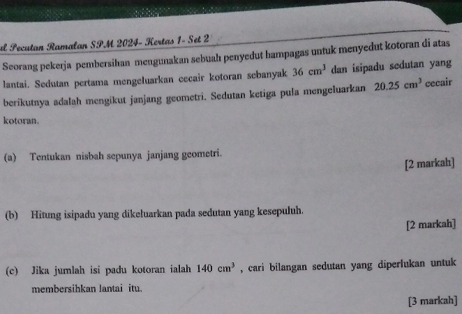 al Pecutan Ramalan SPM 2024- Kertas 1- Set 2 
Seorang pekerja pembersihan mengunakan sebuah penyedut hampagas untuk menyedut kotoran di atas 
lantai. Sedutan pertama mengeluarkan cecair kotoran sebanyak 36cm^3 dan isipadu sedutan yang 
berikutnya adalah mengikut janjang geometri. Sedutan ketiga pula mengeluarkan 20.25cm^3 cecair 
kotoran. 
(a) Tentukan nisbah sepunya janjang geometri. 
[2 markah] 
(b) Hitung isipadu yang dikeluarkan pada sedutan yang kesepuluh. 
[2 markah] 
(c) Jika jumlah isi padu kotoran ialah 140cm^3 , cari bilangan sedutan yang diperlukan untuk 
membersihkan lantai itu. 
[3 markah]