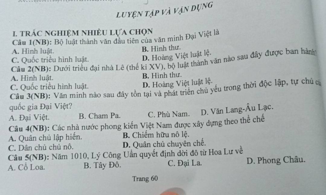 luyện tạp và vận dụng
1. trÁC nGHIệM NHIÈU Lựa chọn
Câu 1(NB): Bộ luật thành văn đầu tiên của văn minh Đại Việt là
A. Hình luật.
B. Hình thư.
C. Quốc triều hình luật.
D. Hoàng Việt luật lệ.
Câu 2(NB): Dưới triều đại nhà Lê (thế kỉ XV), bộ luật thành văn nào sau đây được ban hành
A. Hình luật. B. Hình thư.
C. Quốc triều hình luật.
D. Hoàng Việt luật lệ.
Câu 3(NB): Văn minh nào sau đây tồn tại và phát triển chủ yếu trong thời độc lập, tự chủ c
quốc gia Đại Việt?
A. Đại Việt. B. Cham Pa. C. Phù Nam. D. Văn Lang-Âu Lạc.
Câu 4(NB): Các nhà nước phong kiến Việt Nam được xây dựng theo thể chế
A. Quân chủ lập hiến. B. Chiếm hữu nô lệ.
C. Dân chủ chủ nô. D. Quân chủ chuyên chế.
Câu 5(NB): Năm 1010, Lý Công Uần quyết định dời đô từ Hoa Lư về
A. Cô Loa. B. Tây Đô. C. Đại La. D. Phong Châu.
Trang 60