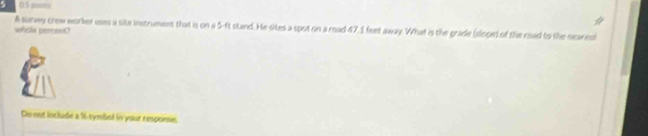 5 gms
A survey crew worcker uses a site instrument that is on a 5-ft stand. He sites a spot on a read 47.1 feet away. What is the grade (slope) of the read to the seawest 
whola percont? 
Do not loclude a % -symbel in your response.