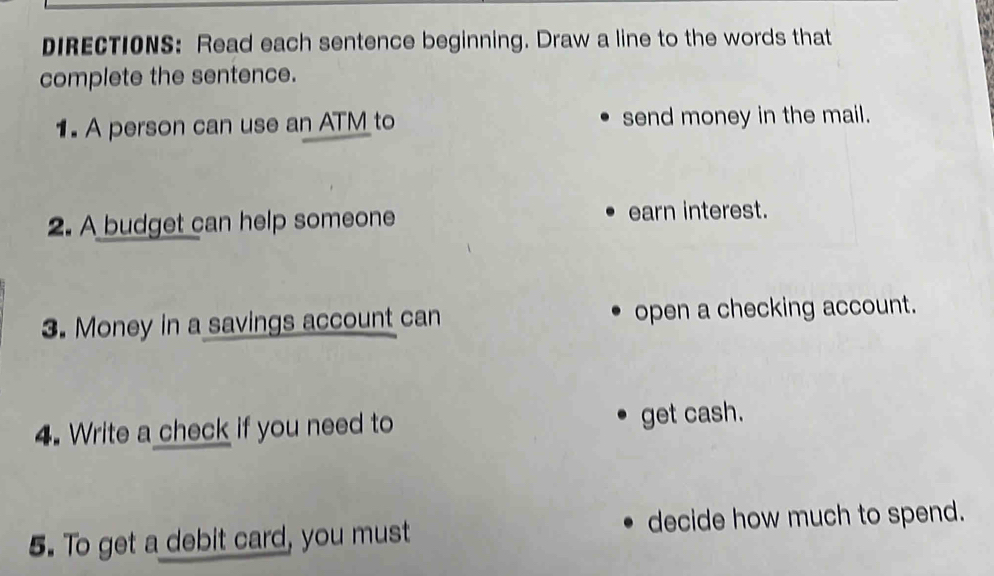 IRECTIONS: Read each sentence beginning. Draw a line to the words that 
complete the sentence. 
1. A person can use an AT to send money in the mail. 
2. A budget can help someone earn interest. 
3. Money in a savings account can open a checking account. 
4. Write a check if you need to get cash. 
5. To get a debit card, you must decide how much to spend.