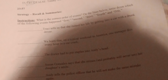 37/TRUEFALSE: Timm 
23:57 
Strategy - Recall & Summarize: 
Instructions. What is the correct order of events? On the lines below, write down which 
of the following events happened “first,” “second,” “third,” “fourth” and “fifth.” 
T raci tells us that she ruined her life by getting into a car with a drunk 
driver. 
_We learn that, on a typical weekend in America, one teenager dies 
_every hour in a car crash. 
The doctor had to put staples into Andy's head. 
_Susan Gonzales says that she misses (and probably will never see) her 
daughter's smile. 
_ 
_Andy tells the police officer that he will not make the same mistake 
again.