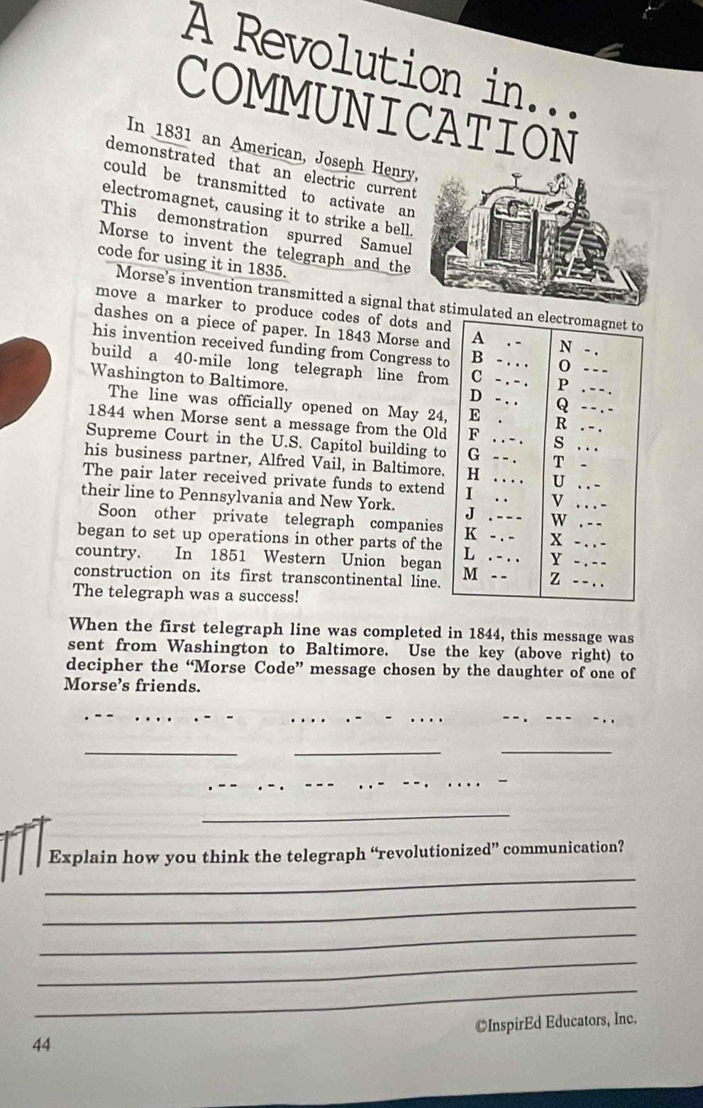 A Revolution in... 
COMMUNICATION 
In 1831 an American, Joseph Henry 
demonstrated that an electric current 
could be transmitted to activate an 
electromagnet, causing it to strike a bell. 
This demonstration spurred Samuel 
Morse to invent the telegraph and the 
code for using it in 1835. 
Morse’s invention transmitted a signal t 
move a marker to produce codes of dots and 
dashes on a piece of paper. In 1843 Morse and 
his invention received funding from Congress to 
build a 40-mile long telegraph line from 
Washington to Baltimore. 
The line was officially opened on May 24, 
1844 when Morse sent a message from the Old 
Supreme Court in the U.S. Capitol building to 
his business partner, Alfred Vail, in Baltimore. 
The pair later received private funds to extend 
their line to Pennsylvania and New York. 
Soon other private telegraph companies 
began to set up operations in other parts of the 
country. In 1851 Western Union began 
construction on its first transcontinental line. 
The telegraph was a success! 
When the first telegraph line was completed in 1844, this message was 
sent from Washington to Baltimore. Use the key (above right) to 
decipher the “Morse Code” message chosen by the daughter of one of 
Morse’s friends. 
___ 
_ 
_ 
_ 
_ 
Explain how you think the telegraph “revolutionized” communication? 
_ 
_ 
_ 
_ 
_ 
©InspirEd Educators, Inc. 
44