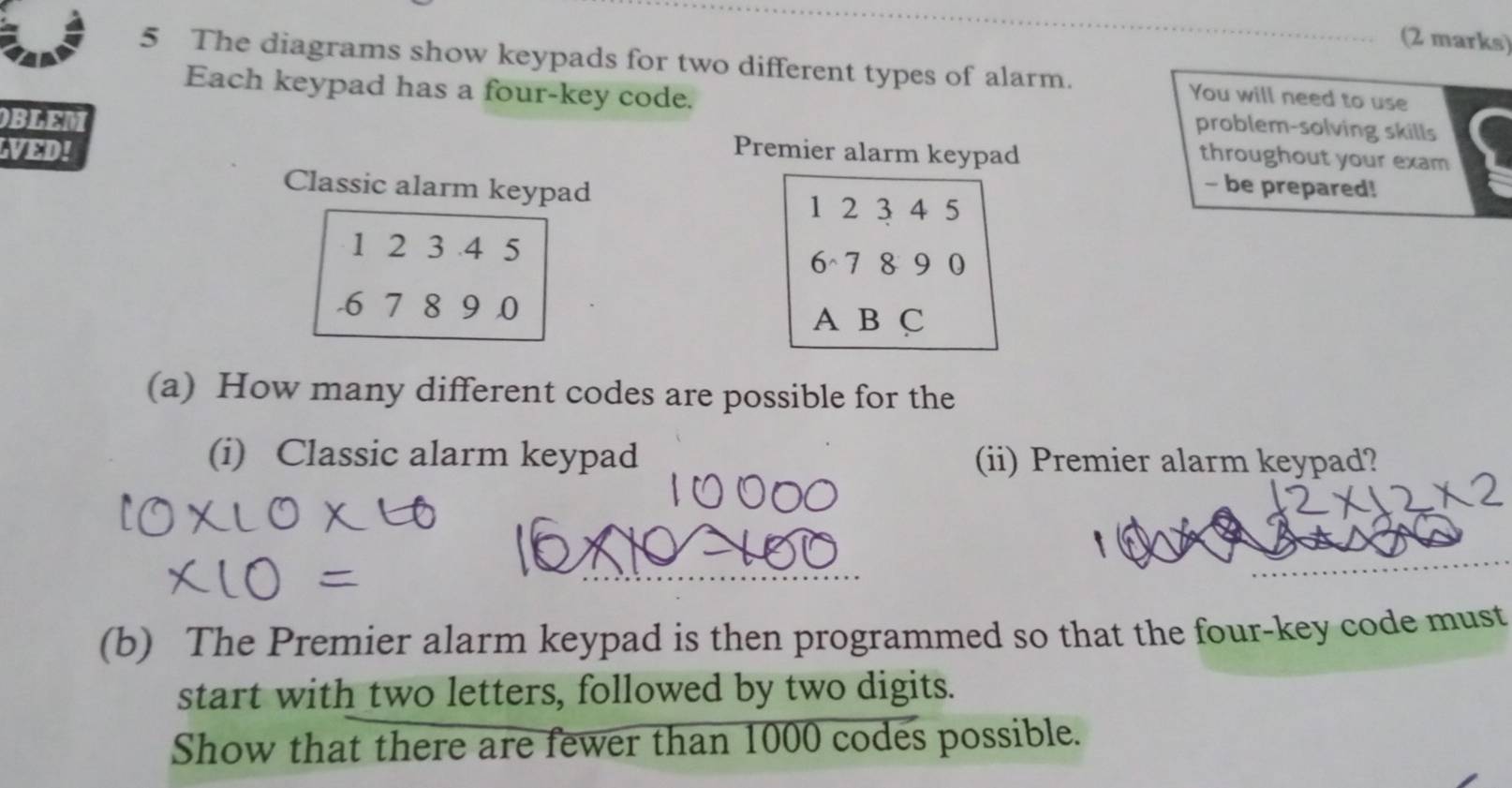 The diagrams show keypads for two different types of alarm. You will need to use 
Each keypad has a four-key code. problem-solving skills 
OBLEM Premier alarm keypad 
throughout your exam 
LVED! - be prepared! 
Classic alarm keypad
1 2 3 4 5
1 2 3 .4 5
6 7 8 9 0
-6 7 8 9 .0
A B C 
(a) How many different codes are possible for the 
(i) Classic alarm keypad (ii) Premier alarm keypad? 
(b) The Premier alarm keypad is then programmed so that the four-key code must 
start with two letters, followed by two digits. 
Show that there are fewer than 1000 codes possible.