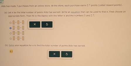 Aido has made 3 purchases from an online store. At the store, each purchase earns 2.7 points (called reward points). 
(a) Let w be the total number of points Aldo has earned. Write an equation that can be used to find w. First choose an 
appropriate form. Then fill in the blanks with the letter n and the numbers 3 and 2, 7. 
C □ +□ -□ 5
□ -□ -□
□ * □ -□
□ / □ -□
(b) Solve your equation for n to find the total nummber of points Aldo has earried
8.1
× 5