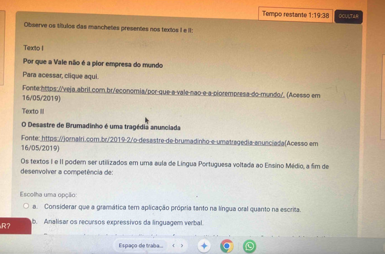 Tempo restante 1:19:38 OCULTAR
Observe os títulos das manchetes presentes nos textos I e II:
Texto I
Por que a Vale não é a pior empresa do mundo
Para acessar, clique aqui.
Fonte:https://veja.abril.com.br/economia/por-que-a-vale-nao-e-a-piorempresa-do-mundo/. (Acesso em
16/05/2019)
Texto II
O Desastre de Brumadinho é uma tragédia anunciada
Fonte: https://jornalri.com.br/2019-2/o-desastre-de-brumadinho-e-umatragedia-anunciada(Acesso em
16/05/2019)
Os textos I e II podem ser utilizados em uma aula de Língua Portuguesa voltada ao Ensino Médio, a fim de
desenvolver a competência de:
Escolha uma opção:
a. Considerar que a gramática tem aplicação própria tanto na língua oral quanto na escrita.
R? b. Analisar os recursos expressivos da linguagem verbal.
Espaço de traba... < >