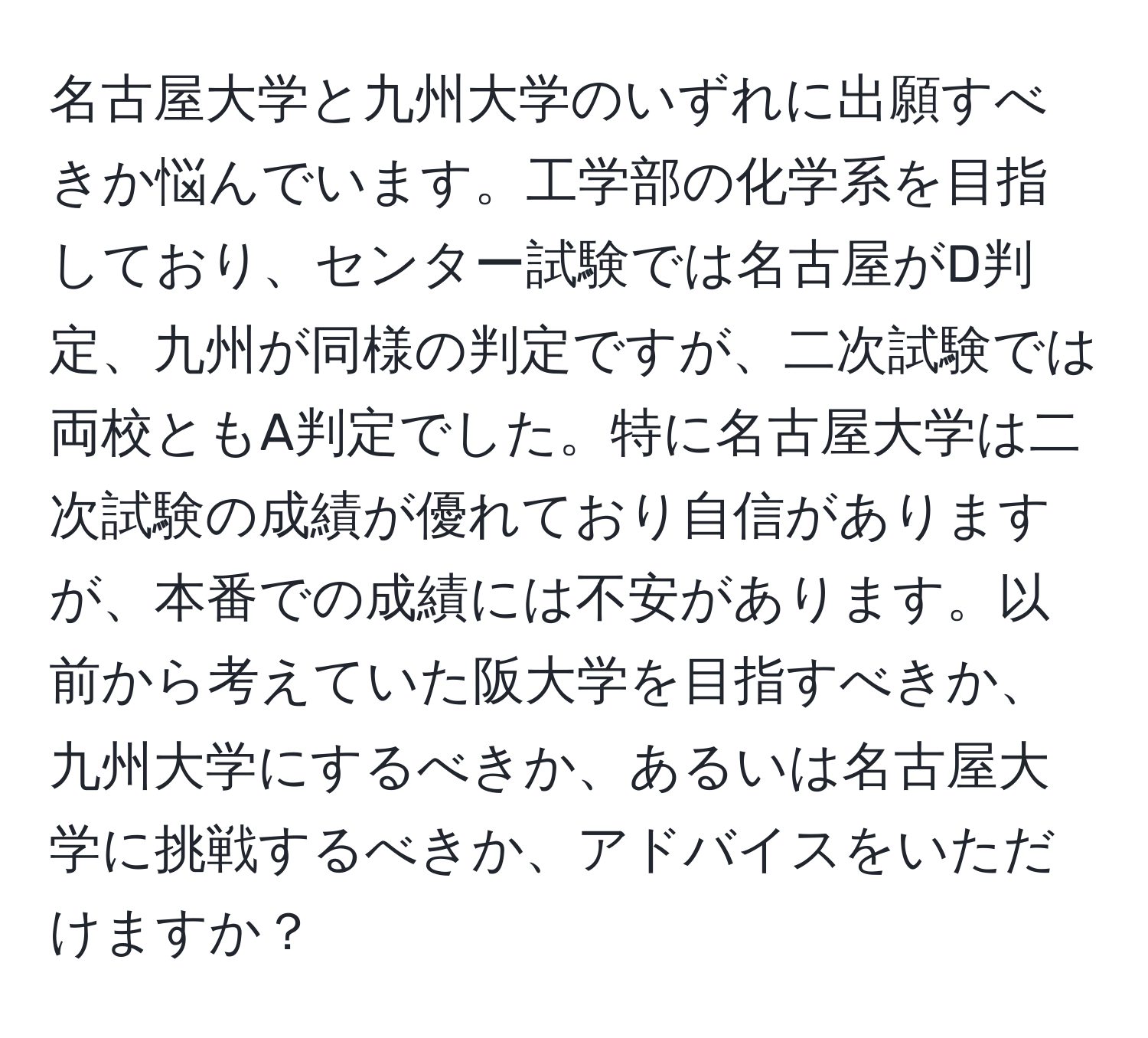 名古屋大学と九州大学のいずれに出願すべきか悩んでいます。工学部の化学系を目指しており、センター試験では名古屋がD判定、九州が同様の判定ですが、二次試験では両校ともA判定でした。特に名古屋大学は二次試験の成績が優れており自信がありますが、本番での成績には不安があります。以前から考えていた阪大学を目指すべきか、九州大学にするべきか、あるいは名古屋大学に挑戦するべきか、アドバイスをいただけますか？